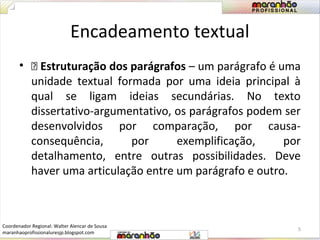 Encadeamento textual 
• ƒ Estruturação dos parágrafos – um parágrafo é uma 
unidade textual formada por uma ideia principal à 
qual se ligam ideias secundárias. No texto 
dissertativo-argumentativo, os parágrafos podem ser 
desenvolvidos por comparação, por causa-consequência, 
por exemplificação, por 
detalhamento, entre outras possibilidades. Deve 
haver uma articulação entre um parágrafo e outro. 
5 
Coordenador Regional: Walter Alencar de Sousa 
maranhaoprofissionaluresjp.blogspot.com 
 
