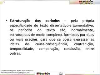• Estruturação dos períodos – pela própria 
especificidade do texto dissertativo-argumentativo, 
os períodos do texto são, normalmente, 
estruturados de modo complexo, formados por duas 
ou mais orações, para que se possa expressar as 
ideias de causa-consequência, contradição, 
temporalidade, comparação, conclusão, entre 
outras. 
6 
Coordenador Regional: Walter Alencar de Sousa 
maranhaoprofissionaluresjp.blogspot.com 
 