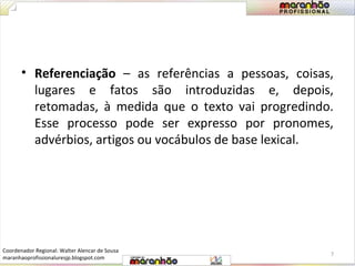 • Referenciação – as referências a pessoas, coisas, 
lugares e fatos são introduzidas e, depois, 
retomadas, à medida que o texto vai progredindo. 
Esse processo pode ser expresso por pronomes, 
advérbios, artigos ou vocábulos de base lexical. 
7 
Coordenador Regional: Walter Alencar de Sousa 
maranhaoprofissionaluresjp.blogspot.com 
 