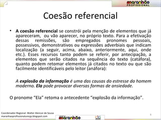 Coesão referencial 
• A coesão referencial se constrói pela menção de elementos que já 
apareceram, ou vão aparecer, no próprio texto. Para a efetivação 
dessas remissões, são empregados pronomes pessoais, 
possessivos, demonstrativos ou expressões adverbiais que indicam 
localização (a seguir, acima, abaixo, anteriormente, aqui, onde 
etc.). Esses recursos tanto podem se referir, por antecipação, a 
elementos que serão citados na sequência do texto (catáfora), 
quanto podem retomar elementos já citados no texto ou que são 
facilmente identificáveis pelo leitor (anáfora): 
A explosão da informação é uma das causas do estresse do homem 
moderno. Ela pode provocar diversas formas de ansiedade. 
O pronome “Ela” retoma o antecedente “explosão da informação”. 
8 
Coordenador Regional: Walter Alencar de Sousa 
maranhaoprofissionaluresjp.blogspot.com 
 