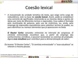 Coesão lexical 
• A manutenção da unidade temática do texto, que exige certa carga de 
redundância, está na base da coesão lexical. Assim, pode-se estabelecer 
uma corrente de significados retomando-se as mesmas ideias e partes de 
ideias por meio de diferentes termos e expressões. Essa cadeia é formada 
pela reutilização de palavras, pelo uso de sinônimos, ou, ainda, pelo 
emprego de expressões equivalentes para substituir termos já usados, ou 
para identificar ou nomear elementos que já apareceram no texto 
O Doutor Carlos concedeu entrevista no intervalo do congresso. O 
cientista entrevistado reconhece que, a partir do emprego dos 
conhecimentos científicos, é possível racionalizar os sistemas de produção. 
Agora esse estudioso quer contribuir para a democratização do saber. 
Os termos “O Doutor Carlos”, “O cientista entrevistado” e “esse estudioso” se 
referem à mesma pessoa. 
9 
Coordenador Regional: Walter Alencar de Sousa 
maranhaoprofissionaluresjp.blogspot.com 
 