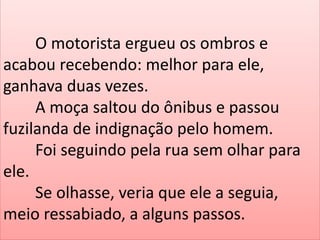 O motorista ergueu os ombros e
acabou recebendo: melhor para ele,
ganhava duas vezes.
A moça saltou do ônibus e passou
fuzilanda de indignação pelo homem.
Foi seguindo pela rua sem olhar para
ele.
Se olhasse, veria que ele a seguia,
meio ressabiado, a alguns passos.

 