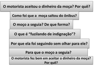 O motorista aceitou o dinheiro da moça? Por quê?
Como foi que a moça saltou do ônibus?

O moço a seguia? De que forma?
O que é “fuzilando de indignação”?
Por que ela foi seguindo sem olhar para ele?
Para que o moço a seguia?
O motorista fez bem em aceitar o dinheiro da moça?
Por quê?

 