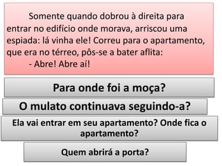 Somente quando dobrou à direita para
entrar no edifício onde morava, arriscou uma
espiada: lá vinha ele! Correu para o apartamento,
que era no térreo, pôs-se a bater aflita:
- Abre! Abre aí!

Para onde foi a moça?

O mulato continuava seguindo-a?
Ela vai entrar em seu apartamento? Onde fica o
apartamento?
Quem abrirá a porta?

 