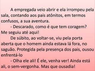 A empregada veio abrir e ela irrompeu pela
sala, contando aos pais atônitos, em termos
confusos, a sua aventura.
- Descarado, como é que tem coragem?
Me seguiu até aqui!
De súbito, ao voltar-se, viu pela porta
aberta que o homem ainda estava lá fora, no
saguão. Protegida pela presença dos pais, ousou
enfrentá-lo
- Olha ele ali! É ele, venha ver! Ainda está
ali, o sem-vergonha. Mas que ousadia!

 