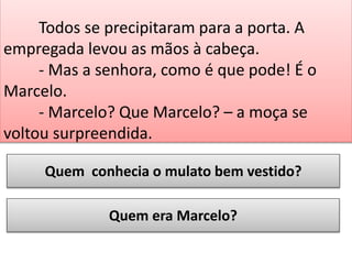 Todos se precipitaram para a porta. A
empregada levou as mãos à cabeça.
- Mas a senhora, como é que pode! É o
Marcelo.
- Marcelo? Que Marcelo? – a moça se
voltou surpreendida.
Quem conhecia o mulato bem vestido?
Quem era Marcelo?

 