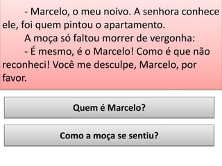 - Marcelo, o meu noivo. A senhora conhece
ele, foi quem pintou o apartamento.
A moça só faltou morrer de vergonha:
- É mesmo, é o Marcelo! Como é que não
reconheci! Você me desculpe, Marcelo, por
favor.
Quem é Marcelo?
Como a moça se sentiu?

 