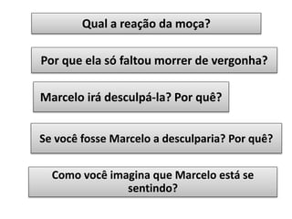 Qual a reação da moça?
Por que ela só faltou morrer de vergonha?
Marcelo irá desculpá-la? Por quê?
Se você fosse Marcelo a desculparia? Por quê?

Como você imagina que Marcelo está se
sentindo?

 