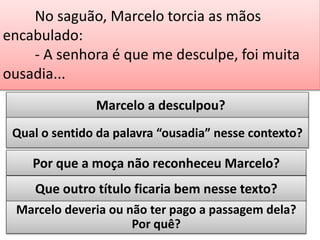 No saguão, Marcelo torcia as mãos
encabulado:
- A senhora é que me desculpe, foi muita
ousadia...
Marcelo a desculpou?
Qual o sentido da palavra “ousadia” nesse contexto?

Por que a moça não reconheceu Marcelo?
Que outro título ficaria bem nesse texto?
Marcelo deveria ou não ter pago a passagem dela?
Por quê?

 