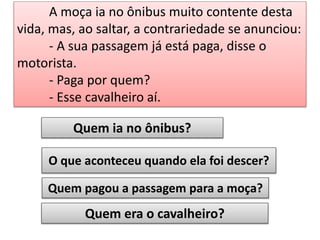 A moça ia no ônibus muito contente desta
vida, mas, ao saltar, a contrariedade se anunciou:
- A sua passagem já está paga, disse o
motorista.
- Paga por quem?
- Esse cavalheiro aí.
Quem ia no ônibus?
O que aconteceu quando ela foi descer?
Quem pagou a passagem para a moça?

Quem era o cavalheiro?

 