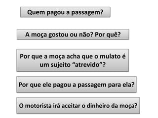 Quem pagou a passagem?
A moça gostou ou não? Por quê?

Por que a moça acha que o mulato é
um sujeito “atrevido”?
Por que ele pagou a passagem para ela?
O motorista irá aceitar o dinheiro da moça?

 