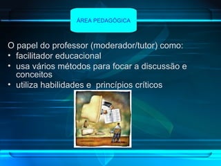 O papel do professor (moderador/tutor) como: facilitador educacional usa vários métodos para focar a discussão e conceitos utiliza habilidades e  princípios críticos   ÁREA PEDAGÓGICA 