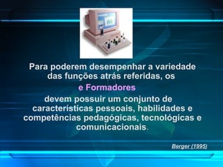 Para poderem desempenhar a variedade das funções atrás referidas, os  e Formadores  devem possuir um conjunto de características pessoais, habilidades e competências pedagógicas, tecnológicas e comunicacionais . Berger (1995) 