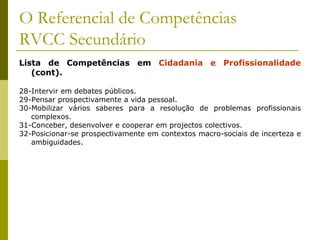O Referencial de Competências RVCC Secundário Lista de Competências em  Cidadania e Profissionalidade  (cont). 28-Intervir em debates públicos. 29-Pensar prospectivamente a vida pessoal. 30-Mobilizar vários saberes para a resolução de problemas profissionais complexos. 31-Conceber, desenvolver e cooperar em projectos colectivos. 32-Posicionar-se prospectivamente em contextos macro-sociais de incerteza e ambiguidades.  