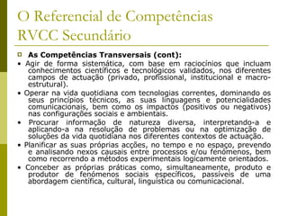 O Referencial de Competências RVCC Secundário As Competências Transversais (cont): •  Agir de forma sistemática, com base em raciocínios que incluam conhecimentos científicos e tecnológicos validados, nos diferentes campos de actuação (privado, profissional, institucional e macro-estrutural). •  Operar na vida quotidiana com tecnologias correntes, dominando os seus princípios técnicos, as suas linguagens e potencialidades comunicacionais, bem como os impactos (positivos ou negativos) nas configurações sociais e ambientais. •  Procurar informação de natureza diversa, interpretando-a e aplicando-a na resolução de problemas ou na optimização de soluções da vida quotidiana nos diferentes contextos de actuação. •  Planificar as suas próprias acções, no tempo e no espaço, prevendo e analisando nexos causais entre processos e/ou fenómenos, bem como recorrendo a métodos experimentais logicamente orientados. •  Conceber as próprias práticas como, simultaneamente, produto e produtor de fenómenos sociais específicos, passíveis de uma abordagem científica, cultural, linguística ou comunicacional. 