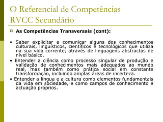 O Referencial de Competências RVCC Secundário As Competências Transversais (cont): •  Saber explicitar e comunicar alguns dos conhecimentos culturais, linguísticos, científicos e tecnológicos que utiliza na sua vida corrente, através de linguagens abstractas de nível básico. •  Entender a ciência como processo singular de produção e validação de conhecimentos mais adequados ao mundo real, mas também como prática social em constante transformação, incluindo amplas áreas de incerteza. •  Entender a língua e a cultura como elementos fundamentais da vida em sociedade, e como campos de conhecimento e actuação próprios. 