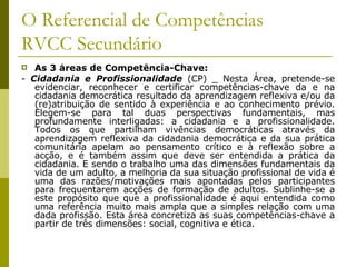 O Referencial de Competências RVCC Secundário As 3 áreas de Competência-Chave: -  Cidadania e Profissionalidade  (CP) _ Nesta Área, pretende-se evidenciar, reconhecer e certificar competências-chave da e na cidadania democrática resultado da aprendizagem reflexiva e/ou da (re)atribuição de sentido à experiência e ao conhecimento prévio. Elegem-se para tal duas perspectivas fundamentais, mas profundamente interligadas: a cidadania e a profissionalidade. Todos os que partilham vivências democráticas através da aprendizagem reflexiva da cidadania democrática e da sua prática comunitária apelam ao pensamento crítico e à reflexão sobre a acção, e é também assim que deve ser entendida a prática da cidadania. E sendo o trabalho uma das dimensões fundamentais da vida de um adulto, a melhoria da sua situação profissional de vida é uma das razões/motivações mais apontadas pelos participantes para frequentarem acções de formação de adultos. Sublinhe-se a este propósito que que a profissionalidade é aqui entendida como uma referência muito mais ampla que a simples relação com uma dada profissão. Esta área concretiza as suas competências-chave a partir de três dimensões: social, cognitiva e ética. 