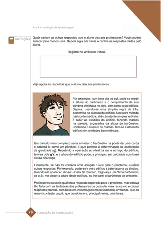 AULA 4: Avaliação da Aprendizagem



Anotações Quais seriam as outras respostas que o aluno deu aos professores? Você poderia
            arriscar pelo menos uma. Depois siga em frente e confira as respostas dadas pelo
            aluno.

                                         Registre no ambiente virtual.




            Veja agora as respostas que o aluno deu aos professores.



                                             Por exemplo, num belo dia de sol, pode-se medir
                                             a altura do barômetro e o comprimento de sua
                                             sombra projetada no solo, bem como a do edifício.
                                             Depois, usando-se uma simples regra de três,
                                             determina-se a altura do edifício. Um outro método
                                             básico de medida, aliás, bastante simples e direto,
                                             é subir as escadas do edifício fazendo marcas
                                             na parede, espaçadas da altura do barômetro.
                                             Contando o número de marcas, tem-se a altura do
                                             edifício em unidades barométricas.



              Um método mais complexo seria amarrar o barômetro na ponta de uma corda
              e balançá-lo como um pêndulo, o que permite a determinação da aceleração
              da gravidade (g). Repetindo a operação ao nível da rua e no topo do edifício,
              tem-se dois g´s, e a altura do edifício pode, a princípio, ser calculada com base
              nessa diferença.

              Finalmente, se não for cobrada uma solução Física para o problema, existem
              outras respostas. Por exemplo, pode-se ir até o edifício e bater à porta do síndico.
              Quando ele aparecer, diz-se: - Caro Sr. Síndico, trago aqui um ótimo barômetro;
              se o Sr. me disser a altura deste edifício, eu lhe darei o barômetro de presente.

              Professores eu sabia qual era a resposta esperada para o problema, mas estava
              tão farto com as tentativas dos professores de controlar meu raciocínio e cobrar
              respostas prontas, com base em informações mecanicamente arroladas, que eu
              resolvi contestar aquilo que considerava, principalmente, uma farsa.




         78     FORMAÇÃO DE FORMADORES
 