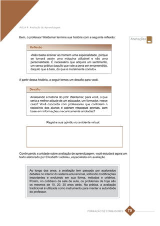 AULA 4: Avaliação da Aprendizagem



Bem, o professor Waldemar termina sua história com a seguinte reflexão:
                                                                                 Anotações

        Reflexão

         «Não basta ensinar ao homem uma especialidade, porque
         se tornará assim uma máquina utilizável e não uma
         personalidade. É necessário que adquira um sentimento,
         um senso prático daquilo que vale a pena ser empreendido,
         daquilo que é belo, do que é moralmente correto».


A partir dessa história, a seguir temos um desafio para você.


        Desafio

        Analisando a história do prof. Waldemar, para você, o que
        seria a melhor atitude de um educador, um formador, nesse
        caso? Você concorda com professores que controlam o
        raciocínio dos alunos e cobram respostas prontas, com
        base em informações mecanicamente arroladas?


                     Registre sua opinião no ambiente virtual.




Continuando a unidade sobre avaliação de aprendizagem, você estudará agora um
texto elaborado por Elizabeth Ladislau, especialista em avaliação.



        Ao longo dos anos, a avaliação tem passado por acalorados
        debates no interior do sistema educacional, sofrendo modificações
        importantes e evoluindo em sua forma, métodos e critérios.
        Porém, no cotidiano da sala de aula, os problemas de hoje são
        os mesmos de 10, 20, 30 anos atrás. Na prática, a avaliação
        tradicional é utilizada como instrumento para manter a autoridade
        do professor.




                                                    FORMAÇÃO DE FORMADORES      79
 