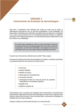 AULA 4: Avaliação da Aprendizagem



                      UNIDADE 3                                                          Anotações
      Instrumentos de Avaliação de Aprendizagem


Veja bem, é importante você entender que, todas as vezes que se avalia, é
interessante preocupar-se com as técnicas empregadas e suas finalidades. Se
estas estão condizentes com a filosofia e os objetivos que caracterizam a instituição
e se o aluno, que porventura vier a ser declarado aprovado alcançou os objetivos
propostos como metas educacionais, e se está realmente apto a desenvolver o que
lhe confere a sua habilitação.



         Em razão disso, professores, alunos e todos que fazem parte dos
         processos de ensino e de aprendizagem têm como dever conhecer
         o regimento, as normas da instituição e os princípios comuns que
         são fixados por leis e que regem aquela modalidade de ensino.



E quanto aos instrumentos utilizados para avaliar? Veja a seguir.

No decorrer do desenvolvimento das atividades curriculares, o professor pode fazer
o acompanhamento de seus alunos de várias formas:



             - exercícios;
             - estudos dirigidos;
             - trabalho em grupo;
             - observação do comportamento;
             - conversas informais;
             - verificações formais por meio de    provas de questões
                dissertativas e de questões objetivas;
             - argüição oral;
             - relatórios; projetos etc.


Você observou que o processo de avaliação inclui instrumentos e procedimentos
diversificados. Algumas formas são mais sistemáticas, outras menos; algumas mais
formais, outras mais informais. O que não pode faltar no processo de avaliação é a
definição de seus reais propósitos.

A seguir conheça os instrumentos formais e os menos formais.

                                                     FORMAÇÃO DE FORMADORES             83
 