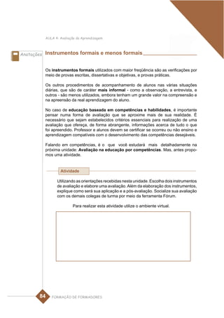 AULA 4: Avaliação da Aprendizagem



Anotações Instrumentos formais e menos formais


         Os instrumentos formais utilizados com maior freqüência são as verificações por
         meio de provas escritas, dissertativas e objetivas, e provas práticas.

         Os outros procedimentos de acompanhamento de alunos nas várias situações
         diárias, que são de caráter mais informal - como a observação, a entrevista, e
         outros - são menos utilizados, embora tenham um grande valor na compreensão e
         na apreensão da real aprendizagem do aluno.

         No caso de educação baseada em competências e habilidades, é importante
         pensar numa forma de avaliação que se aproxime mais de sua realidade. É
         necessário que sejam estabelecidos critérios essenciais para realização de uma
         avaliação que ofereça, de forma abrangente, informações acerca de tudo o que
         foi apreendido. Professor e alunos devem se certificar se ocorreu ou não ensino e
         aprendizagem compatíveis com o desenvolvimento das competências desejáveis.

         Falando em competências, é o que você estudará mais detalhadamente na
         próxima unidade: Avaliação na educação por competências. Mas, antes propo-
         mos uma atividade.


                 Atividade

               Utilizando as orientações recebidas nesta unidade. Escolha dois instrumentos
               de avaliação e elabore uma avaliação. Além da elaboração dos instrumentos,
               explique como será sua aplicação e a pós-avaliação. Socialize sua avaliação
               com os demais colegas de turma por meio da ferramenta Fórum.

                        Para realizar esta atividade utilize o ambiente virtual.




       84   FORMAÇÃO DE FORMADORES
 