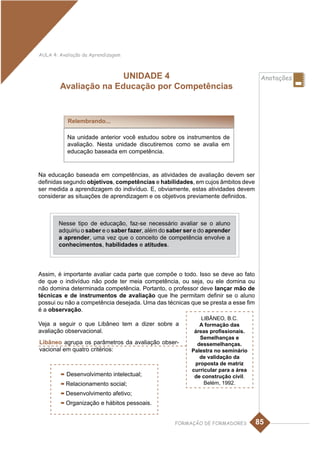 AULA 4: Avaliação da Aprendizagem



                       UNIDADE 4                                                    Anotações
        Avaliação na Educação por Competências


           Relembrando...

           Na unidade anterior você estudou sobre os instrumentos de
           avaliação. Nesta unidade discutiremos como se avalia em
           educação baseada em competência.


Na educação baseada em competências, as atividades de avaliação devem ser
definidas segundo objetivos, competências e habilidades, em cujos âmbitos deve
ser medida a aprendizagem do indivíduo. E, obviamente, estas atividades devem
considerar as situações de aprendizagem e os objetivos previamente definidos.



        Nesse tipo de educação, faz-se necessário avaliar se o aluno
        adquiriu o saber e o saber fazer, além do saber ser e do aprender
        a aprender, uma vez que o conceito de competência envolve a
        conhecimentos, habilidades e atitudes.



Assim, é importante avaliar cada parte que compõe o todo. Isso se deve ao fato
de que o indivíduo não pode ter meia competência, ou seja, ou ele domina ou
não domina determinada competência. Portanto, o professor deve lançar mão de
técnicas e de instrumentos de avaliação que lhe permitam definir se o aluno
possui ou não a competência desejada. Uma das técnicas que se presta a esse fim
é a observação.
                                                              LIBÂNEO, B.C.
Veja a seguir o que Libâneo tem a dizer sobre a              A formação das
avaliação observacional.                                   áreas profissionais.
                                                             Semelhanças e
Libâneo agrupa os parâmetros da avaliação obser-            dessemelhanças.
vacional em quatro critérios:                             Palestra no seminário
                                                             de validação da
                                                           proposta de matriz
                                                          curricular para a área
         - Desenvolvimento intelectual;                    de construção civil.
         - Relacionamento social;                              Belém, 1992.
         - Desenvolvimento afetivo;
         - Organização e hábitos pessoais.

                                                    FORMAÇÃO DE FORMADORES         85
 
