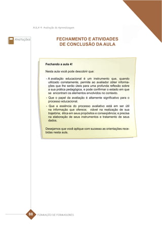 AULA 4: Avaliação da Aprendizagem



Anotações                     FECHAMENTO E ATIVIDADES
                               DE CONCLUSÃO DA AULA



                      Fechando a aula 4!

                      Nesta aula você pode descobrir que:

                      - A avaliação educacional é um instrumento que, quando
                        utilizado corretamente, permite ao avaliador obter informa-
                        ções que lhe serão úteis para uma profunda reflexão sobre
                        a sua prática pedagógica, e pode confirmar o estado em que
                        se encontram os elementos envolvidos no contexto.
                      - Que o papel da avaliação é altamente significativo para o
                        processo educacional.
                      - Que a essência do processo avaliativo está em ser útil
                        na informação que oferece; viável na realização de sua
                        trajetória; ética em seus propósitos e conseqüência; e precisa
                        na elaboração de seus instrumentos e tratamento de seus
                        dados.

                      Desejamos que você aplique com sucesso as orientações rece-
                      bidas nesta aula.




        88     FORMAÇÃO DE FORMADORES
 