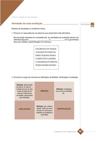 AULA 4: Avaliação da Aprendizagem



Atividade de auto-avaliação                                                                  Anotações

Realize as atividades no ambiente virtual.

1. Procure no caça-palavras as palavras que preenchem esta afirmativa.

  Na educação baseada em competências, as atividades de avaliação devem ser
  definidas segundo _______, ____________ e _____________, em cujos âmbitos
  deve ser medida a aprendizagem do indivíduo.


                                    FAVORNIVETIVTOSED
                                    ALKOBJETIVOSISUNC
                                    HSBCCIEIONJUJSNKO
                                    COMPETÊNCIASHSBE
                                    VUROMJHGGTTORENN
                                    WERNAHABILIDADES




2. Encontre no jogo da memória as definições de Medida, Verificação e Avaliação.



     Definição: determinação
     da valia ou do valor de ...,
     emissão de juízo de valor                                    Definição: investigação
      a partir de dados forne-            MEDIDA                 e/ou prova da veracidade
      cidos por instrumentos                                               de ...
     de medida, comprovados
         pela verificação.



                                    Definição: grau, alcance,
        AVALIAÇÃO                    padrão: aquilo que serve     VERIFICAÇÃO
                                    de base ou norma para a
                                    avaliação de qualidade ou
                                           quantidade.




                                                                FORMAÇÃO DE FORMADORES      89
 