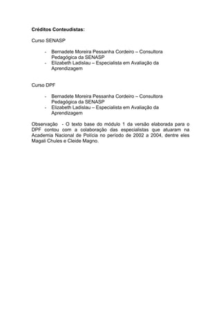 Créditos Conteudistas:

Curso SENASP

     -   Bernadete Moreira Pessanha Cordeiro – Consultora
         Pedagógica da SENASP
     -   Elizabeth Ladislau – Especialista em Avaliação da
         Aprendizagem


Curso DPF

     -   Bernadete Moreira Pessanha Cordeiro – Consultora
         Pedagógica da SENASP
     -   Elizabeth Ladislau – Especialista em Avaliação da
         Aprendizagem

Observação - O texto base do módulo 1 da versão elaborada para o
DPF contou com a colaboração das especialistas que atuaram na
Academia Nacional de Polícia no período de 2002 a 2004, dentre eles
Magali Chules e Cleide Magno.
 