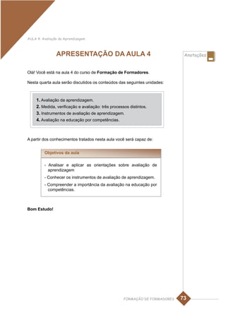 AULA 4: Avaliação da Aprendizagem



                APRESENTAÇÃO DA AULA 4                                         Anotações


Olá! Você está na aula 4 do curso de Formação de Formadores.

Nesta quarta aula serão discutidos os conteúdos das seguintes unidades:



     1. Avaliação da aprendizagem.
     2. Medida, verificação e avaliação: três processos distintos.
     3. Instrumentos de avaliação de aprendizagem.
     4. Avaliação na educação por competências.



A partir dos conhecimentos tratados nesta aula você será capaz de:


         Objetivos da aula

         - Analisar e aplicar as orientações sobre avaliação de
           aprendizagem
         - Conhecer os instrumentos de avaliação de aprendizagem.
         - Compreender a importância da avaliação na educação por
           competências.



Bom Estudo!




                                                     FORMAÇÃO DE FORMADORES   73
 