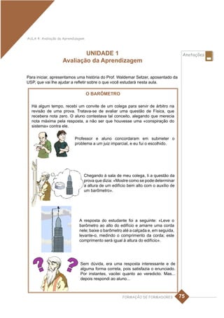 AULA 4: Avaliação da Aprendizagem



                            UNIDADE 1                                                 Anotações
                    Avaliação da Aprendizagem

Para iniciar, apresentamos uma história do Prof. Waldemar Setzer, aposentado da
USP, que vai lhe ajudar a refletir sobre o que você estudará nesta aula.

                                    O BARÔMETRO

  Há algum tempo, recebi um convite de um colega para servir de árbitro na
  revisão de uma prova. Tratava-se de avaliar uma questão de Física, que
  recebera nota zero. O aluno contestava tal conceito, alegando que merecia
  nota máxima pela resposta, a não ser que houvesse uma «conspiração do
  sistema» contra ele.


                           Professor e aluno concordaram em submeter o
                           problema a um juiz imparcial, e eu fui o escolhido.




                                Chegando à sala de meu colega, li a questão da
                                prova que dizia: «Mostre como se pode determinar
                                a altura de um edifício bem alto com o auxílio de
                                um barômetro».




                              A resposta do estudante foi a seguinte: «Leve o
                              barômetro ao alto do edifício e amarre uma corda
                              nele; baixe o barômetro até a calçada e, em seguida,
                              levante-o, medindo o comprimento da corda; este
                              comprimento será igual à altura do edifício».




                              Sem dúvida, era uma resposta interessante e de
                              alguma forma correta, pois satisfazia o enunciado.
                              Por instantes, vacilei quanto ao veredicto. Mas...
                              depois respondi ao aluno...



                                                     FORMAÇÃO DE FORMADORES          75
 