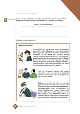 AULA 4: Avaliação da Aprendizagem



Anotações O que será que o professor respondeu ao aluno? O que você responderia?
            Registre sua resposta e depois a compare com a resposta do professor.

                                         Registre no ambiente virtual.




            A história continua, vamos lá!


              E a história continua...

                                       Recompondo-me, rapidamente, disse ao estudante
                                       que ele tinha forte razão para ter a nota máxima, já que
                                       havia respondido a questão completa e corretamente.
                                       Entretanto, se ele tirasse nota máxima, estaria
                                       caracterizada uma aprovação em um Curso de Física,
                                       mas a resposta não confirmava isso. Sugeri então que
                                       fizesse uma outra tentativa de responder à questão.
                                       Não me surpreendi quando meu colega concordou,
                                       mas sim quando o estudante resolveu encarar aquilo
                                       que eu imaginei lhe seria um bom desafio.


                                                Não me surpreendi quando meu colega
                                                concordou, mas sim quando o estudante
                                                resolveu encarar aquilo que eu imaginei lhe
                                                seria um bom desafio.



                                                Segundo o acordo, ele teria seis minutos
                                                para responder à questão, isto, após ter sido
                                                prevenido de que sua resposta deveria mostrar,
                                                necessariamente, algum conhecimento de
                                                Física. Passados cinco minutos, ele não havia
                                                escrito nada, apenas olhava pensativamente
                                                para o forro da sala. Perguntei-lhe, então, se
                                                desejava desistir, pois eu tinha um compromisso
                                                logo em seguida, e não tinha tempo a perder.




         76    FORMAÇÃO DE FORMADORES
 