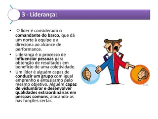 3 - Liderança:
•

O líder é considerado o
comandante do barco, que dá
um norte à equipe e a
direciona ao alcance de
performance.
• Liderança é o processo de
influenciar pessoas para
obtenção de resultados em
benefício de uma coletividade.
• Um líder é alguém capaz de
conduzir um grupo com igual
emprenho e entusiasmo pelo
mesmo objetivo. Alguém capaz
de vislumbrar e desenvolver
qualidades extraordinárias em
pessoas comuns, alocando-as
nas funções certas.

 