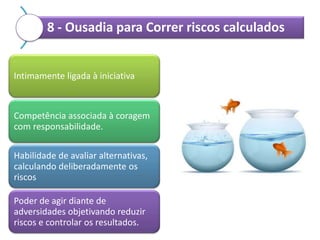 8 - Ousadia para Correr riscos calculados

Intimamente ligada à iniciativa

Competência associada à coragem
com responsabilidade.
Habilidade de avaliar alternativas,
calculando deliberadamente os
riscos
Poder de agir diante de
adversidades objetivando reduzir
riscos e controlar os resultados.

 