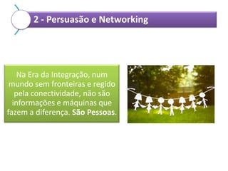 2 - Persuasão e Networking

Na Era da Integração, num
mundo sem fronteiras e regido
pela conectividade, não são
informações e máquinas que
fazem a diferença. São Pessoas.

 