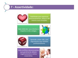 7 - Assertividade:
Habilidade para expressar
posicionamentos, ideias e até
mesmo suas emoções.

Sabe defender seus direitos e
respeita os dos colegas.

Aprende a dizer não, com
argumentos que revelam
profissionalismo.

Evita conflitos desnecessários
que geralmente afetam
negativamente a rotina
corporativa.

 