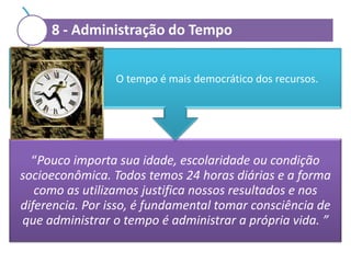 8 - Administração do Tempo
O tempo é mais democrático dos recursos.

“Pouco importa sua idade, escolaridade ou condição
socioeconômica. Todos temos 24 horas diárias e a forma
como as utilizamos justifica nossos resultados e nos
diferencia. Por isso, é fundamental tomar consciência de
que administrar o tempo é administrar a própria vida. ”

 