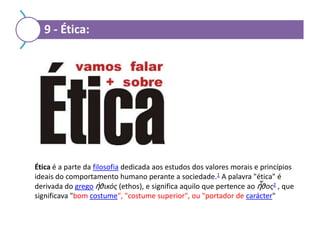 9 - Ética:

Ética é a parte da filosofia dedicada aos estudos dos valores morais e princípios
ideais do comportamento humano perante a sociedade.1 A palavra "ética" é
derivada do grego ἠθικός (ethos), e significa aquilo que pertence ao ἦθος2 , que
significava "bom costume", "costume superior", ou "portador de carácter"

 