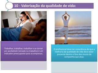 10 - Valorização da qualidade de vida:

Trabalhar, trabalhar, trabalhar e se tornar
um workaholic (viciado no trabalho) é um
indicador preocupante para as empresas.

O profissional deve ter consciência de que a
melhoria da qualidade de vida deve estar
presente dentro e fora dos muros da
companhia que atua.

 