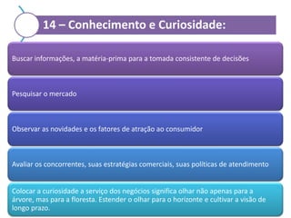 14 – Conhecimento e Curiosidade:
Buscar informações, a matéria-prima para a tomada consistente de decisões

Pesquisar o mercado

Observar as novidades e os fatores de atração ao consumidor

Avaliar os concorrentes, suas estratégias comerciais, suas políticas de atendimento

Colocar a curiosidade a serviço dos negócios significa olhar não apenas para a
árvore, mas para a floresta. Estender o olhar para o horizonte e cultivar a visão de
longo prazo.

 