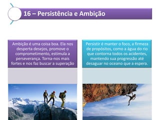 16 – Persistência e Ambição

Ambição é uma coisa boa. Ela nos
desperta desejos, promove o
comprometimento, estimula a
perseverança. Torna-nos mais
fortes e nos faz buscar a superação

Persistir é manter o foco, a firmeza
de propósitos, como a água do rio
que contorna todos os acidentes,
mantendo sua progressão até
desaguar no oceano que a espera.

 