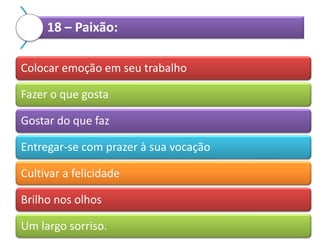 18 – Paixão:
Colocar emoção em seu trabalho
Fazer o que gosta
Gostar do que faz
Entregar-se com prazer à sua vocação
Cultivar a felicidade
Brilho nos olhos
Um largo sorriso.

 