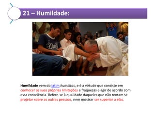 21 – Humildade:

Humildade vem do latim humilitas, e é a virtude que consiste em
conhecer as suas próprias limitações e fraquezas e agir de acordo com
essa consciência. Refere-se à qualidade daqueles que não tentam se
projetar sobre as outras pessoas, nem mostrar ser superior a elas.

 