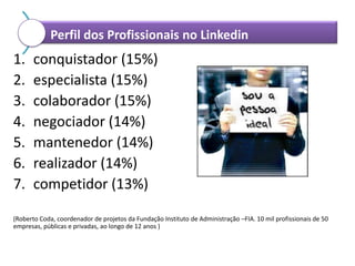 Perfil dos Profissionais no Linkedin

1.
2.
3.
4.
5.
6.
7.

conquistador (15%)
especialista (15%)
colaborador (15%)
negociador (14%)
mantenedor (14%)
realizador (14%)
competidor (13%)

(Roberto Coda, coordenador de projetos da Fundação Instituto de Administração –FIA. 10 mil profissionais de 50
empresas, públicas e privadas, ao longo de 12 anos )

 