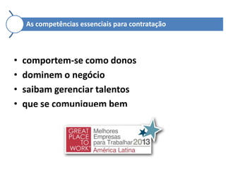 As competências essenciais para contratação

•
•
•
•

comportem-se como donos
dominem o negócio
saibam gerenciar talentos
que se comuniquem bem

 