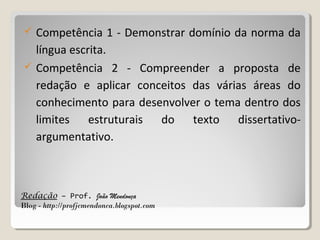 



Competência 1 - Demonstrar domínio da norma da
língua escrita.
Competência 2 - Compreender a proposta de
redação e aplicar conceitos das várias áreas do
conhecimento para desenvolver o tema dentro dos
limites estruturais do texto dissertativoargumentativo.

Redação – Prof. João Mendonça
Blog - http://profjcmendonca.blogspot.com

 