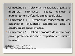 





Competência 3 - Selecionar, relacionar, organizar e
interpretar informações, dados, opiniões e
argumentos em defesa de um ponto de vista.
Competência 4 - Demonstrar conhecimento dos
mecanismos linguísticos necessários para a
construção da argumentação.
Competência 5 - Elaborar proposta de intervenção
para o problema abordado, respeitando os direitos
humanos.

Redação – Prof. João Mendonça
Blog - http://profjcmendonca.blogspot.com

 
