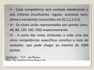 II

- Cada competência será avaliada obedecendo a
seis critérios (insuficiente, regular, aceitável, bom,
ótimo e excelente) convertidos em (0,1,2,3,4,5).
III - Os níveis serão representados por pontos (zero,
40, 80, 120, 160, 200) respectivamente.
IV - A soma das notas atribuídas a cada uma das
cinco competências específicas constitui a nota do
avaliador, que pode chegar ao máximo de 1000
pontos.
Redação – Prof. João Mendonça
Blog - http://profjcmendonca.blogspot.com

 