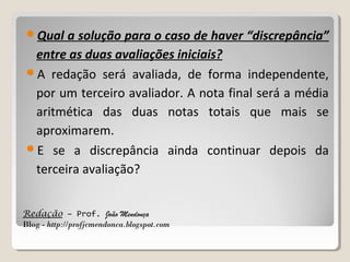 Qual

a solução para o caso de haver “discrepância”
entre as duas avaliações iniciais?
A redação será avaliada, de forma independente,
por um terceiro avaliador. A nota final será a média
aritmética das duas notas totais que mais se
aproximarem.
E se a discrepância ainda continuar depois da
terceira avaliação?
Redação – Prof. João Mendonça
Blog - http://profjcmendonca.blogspot.com

 
