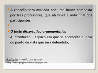 A

redação será avaliada por uma banca composta
por três professores, que atribuirá a nota final dos
participantes.


O texto dissertativo-argumentativo
A

introdução – Espaço em que se apresenta a ideia
ou ponto de vista que será defendido;

Redação – Prof. João Mendonça
Blog - http://profjcmendonca.blogspot.com

 